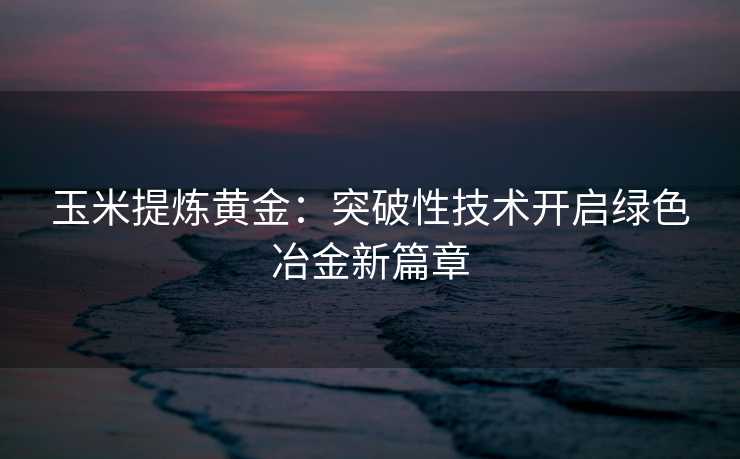 玉米提炼黄金:突破性技术开启绿色冶金新篇章 玉米提炼黄金:突破性技术开启绿色冶金新篇章