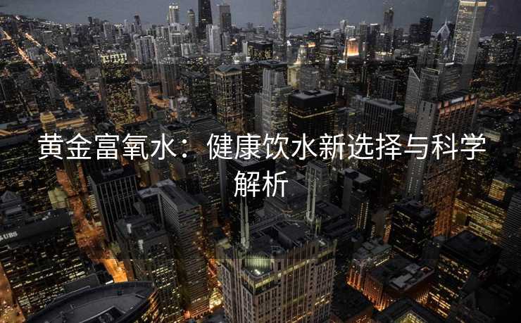 黄金富氧水:健康饮水新选择与科学解析 黄金富氧水:健康饮水新选择与科学解析