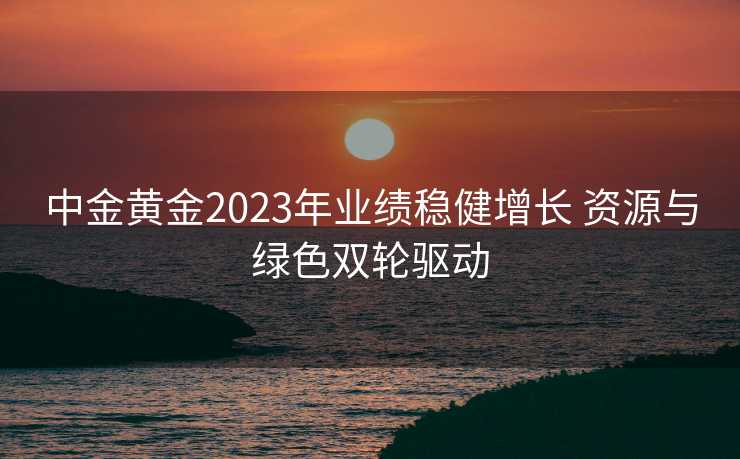中金黄金2023年业绩稳健增长 资源与绿色双轮驱动 中金黄金2023年业绩稳健增长 资源与绿色双轮驱动