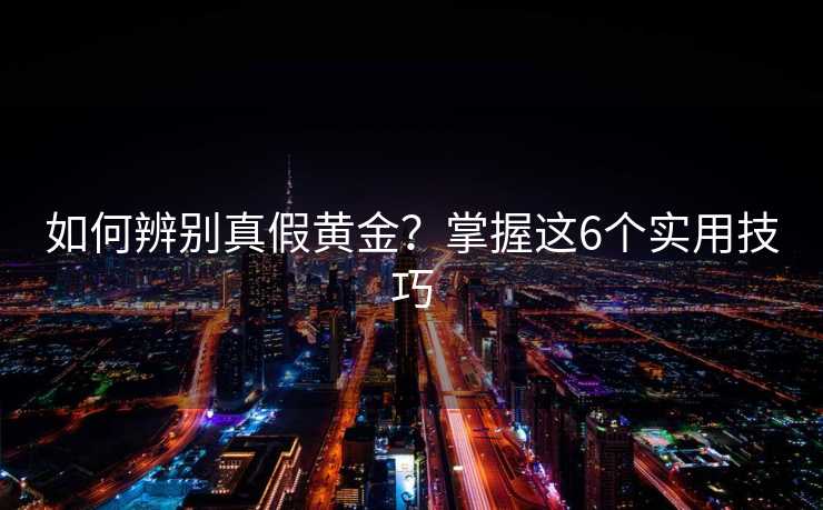 如何辨别真假黄金?掌握这6个实用技巧 如何辨别真假黄金?掌握这6个实用技巧
