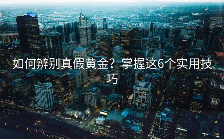如何辨别真假黄金?掌握这6个实用技巧 如何辨别真假黄金?掌握这6个实用技巧