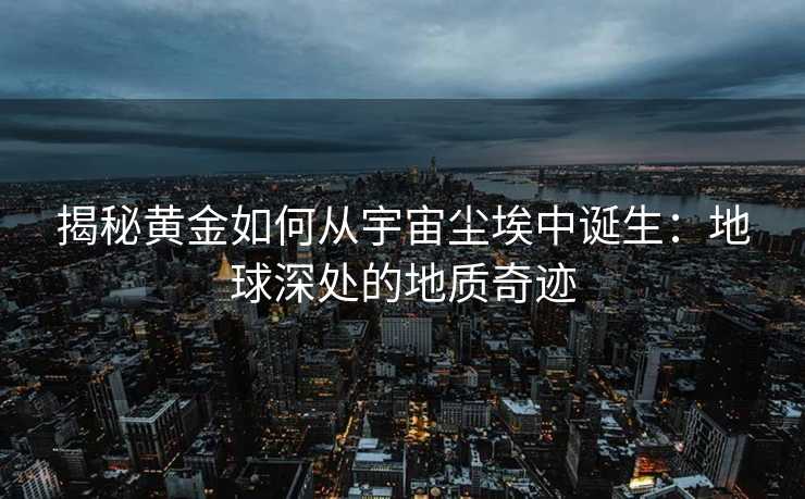 揭秘黄金如何从宇宙尘埃中诞生:地球深处的地质奇迹 揭秘黄金如何从宇宙尘埃中诞生:地球深处的地质奇迹