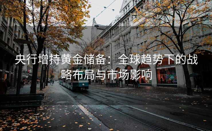 央行增持黄金储备:全球趋势下的战略布局与市场影响 央行增持黄金储备:全球趋势下的战略布局与市场影响