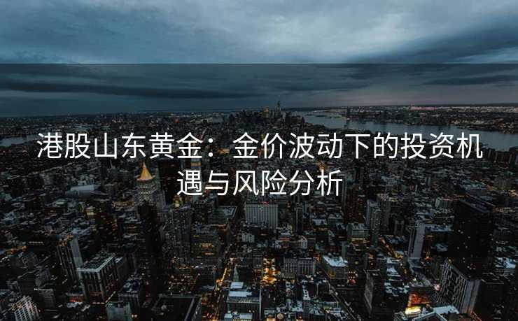 港股山东黄金:金价波动下的投资机遇与风险分析 港股山东黄金:金价波动下的投资机遇与风险分析
