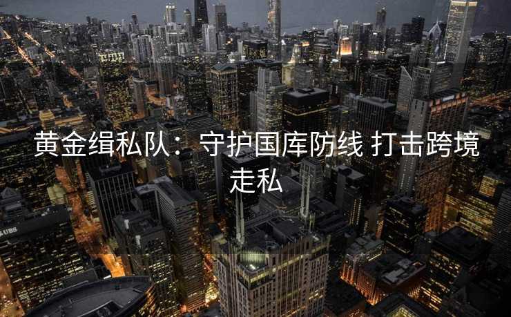 黄金缉私队:守护国库防线 打击跨境走私 黄金缉私队:守护国库防线 打击跨境走私