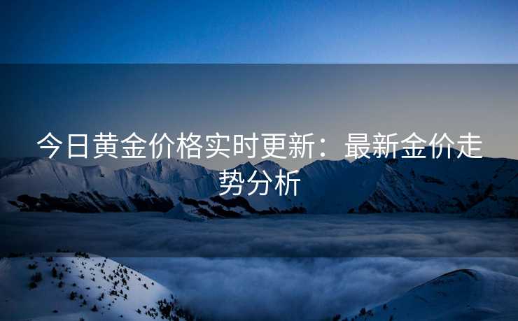 今日黄金价格实时更新:最新金价走势分析 今日黄金价格实时更新:最新金价走势分析