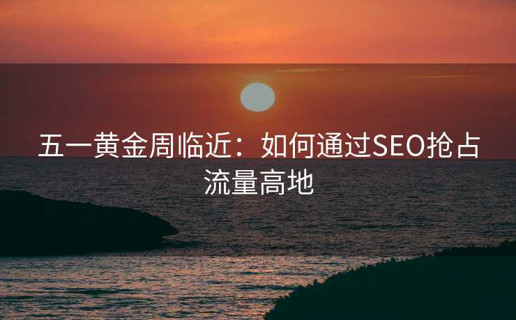 五一黄金周临近:如何通过SEO抢占流量高地 五一黄金周临近:如何通过SEO抢占流量高地