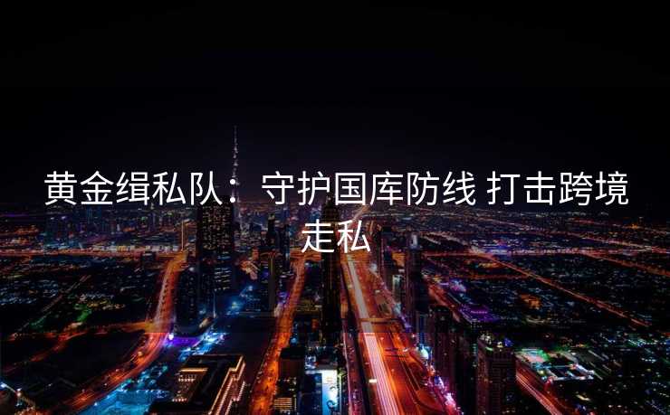 黄金缉私队:守护国库防线 打击跨境走私 黄金缉私队:守护国库防线 打击跨境走私