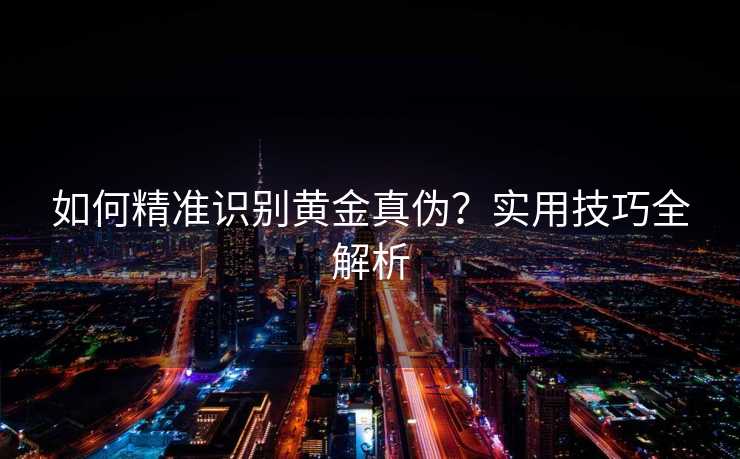 如何精准识别黄金真伪?实用技巧全解析 如何精准识别黄金真伪?实用技巧全解析