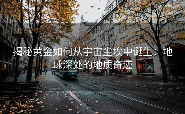 揭秘黄金如何从宇宙尘埃中诞生:地球深处的地质奇迹 揭秘黄金如何从宇宙尘埃中诞生:地球深处的地质奇迹