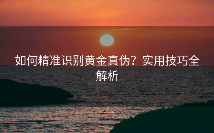 如何精准识别黄金真伪?实用技巧全解析 如何精准识别黄金真伪?实用技巧全解析
