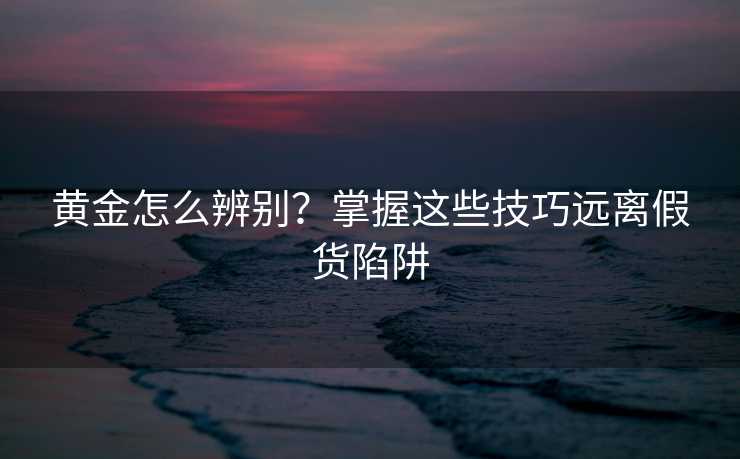 黄金怎么辨别?掌握这些技巧远离假货陷阱 黄金怎么辨别?掌握这些技巧远离假货陷阱