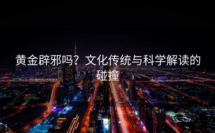 黄金辟邪吗?文化传统与科学解读的碰撞 黄金辟邪吗?文化传统与科学解读的碰撞