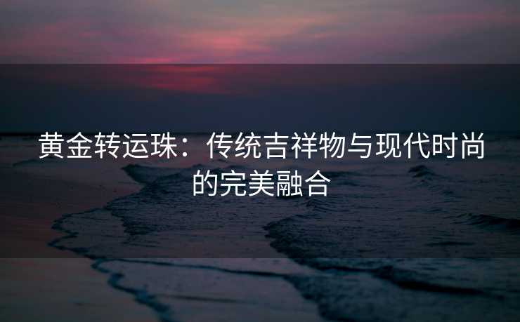 黄金转运珠:传统吉祥物与现代时尚的完美融合 黄金转运珠:传统吉祥物与现代时尚的完美融合