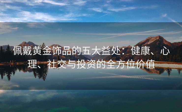 佩戴黄金饰品的五大益处:健康、心理、社交与投资的全方位价值 佩戴黄金饰品的五大益处:健康、心理、社交与投资的全方位价值