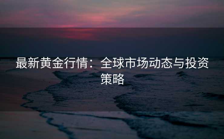 最新黄金行情:全球市场动态与投资策略 最新黄金行情:全球市场动态与投资策略