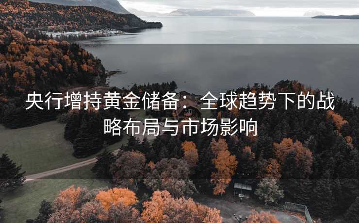 央行增持黄金储备:全球趋势下的战略布局与市场影响 央行增持黄金储备:全球趋势下的战略布局与市场影响